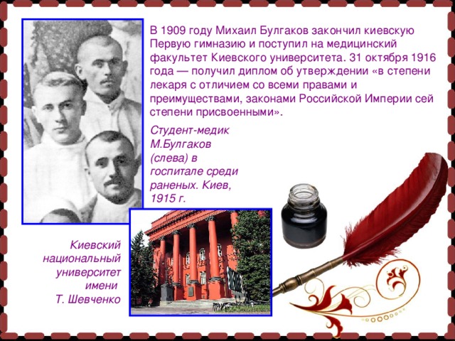 В 1909 году Михаил Булгаков закончил киевскую Первую гимназию и поступил на медицинский факультет Киевского университета. 31 октября 1916 года — получил диплом об утверждении «в степени лекаря с отличием со всеми правами и преимуществами, законами Российской Империи сей степени присвоенными». Студент-медик М.Булгаков (слева) в госпитале среди раненых. Киев, 1915 г. Киевский национальный университет имени Т. Шевченко 