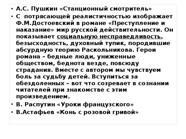 А.С. Пушкин «Станционный смотритель» С  потрясающей реалистичностью изображает Ф.М.Достоевский в романе «Преступление и наказание» мир русской действительности. Он показывает социальную несправедливость , безысходность, духовный тупик, породившие абсурдную теорию Раскольникова. Герои романа – бедные люди, униженные обществом, беднота везде, повсюду страдания. Вместе с автором мы чувствуем боль за судьбу детей. Вступиться за обездоленных – вот что созревает в сознании читателей при знакомстве с этим произведением. В. Распутин «Уроки французского» В.Астафьев «Конь с розовой гривой» 