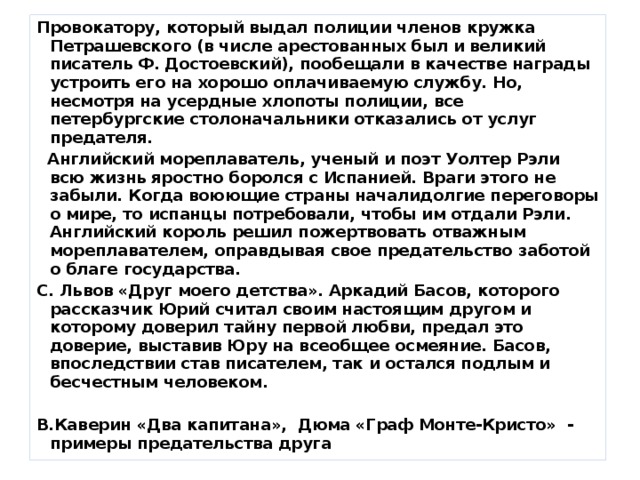 Провокатору, который выдал полиции членов кружка Петрашевского (в числе арестованных был и великий писатель Ф. Достоевский), пообещали в качестве награды устроить его на хорошо оплачиваемую службу. Но, несмотря на усердные хлопоты полиции, все петербургские столоначальники отказались от услуг предателя.  Английский мореплаватель, ученый и поэт Уолтер Рэли всю жизнь яростно боролся с Испанией. Враги этого не забыли. Когда воюющие страны началидолгие переговоры о мире, то испанцы потребовали, чтобы им отдали Рэли. Английский король решил пожертвовать отважным мореплавателем, оправдывая свое предательство заботой о благе государства. С. Львов «Друг моего детства». Аркадий Басов, которого рассказчик Юрий считал своим настоящим другом и которому доверил тайну первой любви, предал это доверие, выставив Юру на всеобщее осмеяние. Басов, впоследствии став писателем, так и остался подлым и бесчестным человеком.  В.Каверин «Два капитана», Дюма «Граф Монте-Кристо» - примеры предательства друга 