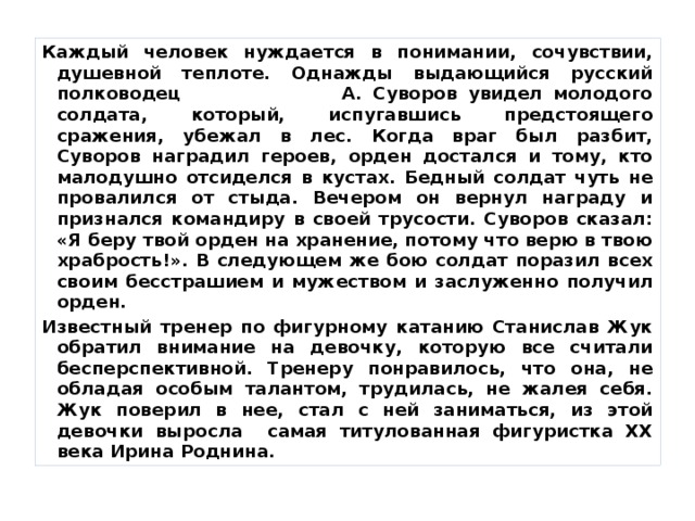 Каждый человек нуждается в понимании, сочувствии, душевной теплоте. Однажды выдающийся русский полководец А. Суворов увидел молодого солдата, который, испугавшись предстоящего сражения, убежал в лес. Когда враг был разбит, Суворов наградил героев, орден достался и тому, кто малодушно отсиделся в кустах. Бедный солдат чуть не провалился от стыда. Вечером он вернул награду и признался командиру в своей трусости. Суворов сказал: «Я беру твой орден на хранение, потому что верю в твою храбрость!». В следующем же бою солдат поразил всех своим бесстрашием и мужеством и заслуженно получил орден. Известный тренер по фигурному катанию Станислав Жук обратил внимание на девочку, которую все считали бесперспективной. Тренеру понравилось, что она, не обладая особым талантом, трудилась, не жалея себя. Жук поверил в нее, стал с ней заниматься, из этой девочки выросла самая титулованная фигуристка ХХ века Ирина Роднина.  