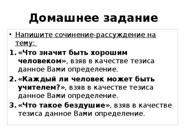 Домашнее задание Напишите сочинение-рассуждение на тему: «Что значит быть хорошим человеком» , взяв в качестве тезиса данное Вами определение. «Каждый ли человек может быть учителем?» , взяв в качестве тезиса данное Вами определение. «Что такое бездушие» , взяв в качестве тезиса данное Вами определение. 