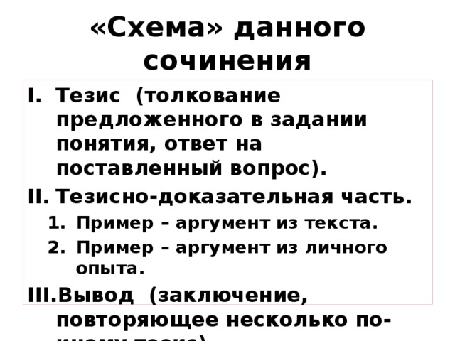 «Схема» данного сочинения Тезис (толкование предложенного в задании понятия, ответ на поставленный вопрос). Тезисно-доказательная часть. Пример – аргумент из текста. Пример – аргумент из личного опыта. Пример – аргумент из текста. Пример – аргумент из личного опыта. Вывод (заключение, повторяющее несколько по-иному тезис). 