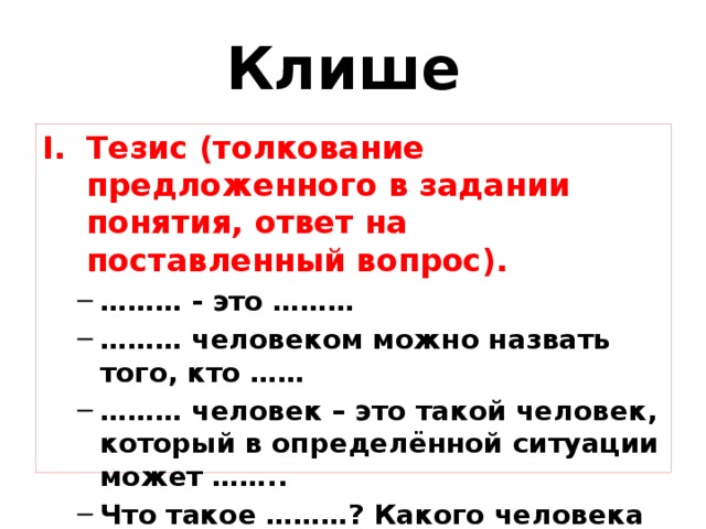 Клише Тезис (толкование предложенного в задании понятия, ответ на поставленный вопрос). ……… - это ……… ……… человеком можно назвать того, кто …… ……… человек – это такой человек, который в определённой ситуации может …….. Что такое ………? Какого человека можно назвать ……..? ……….., как мне кажется, это ….. ……… - это ……… ……… человеком можно назвать того, кто …… ……… человек – это такой человек, который в определённой ситуации может …….. Что такое ………? Какого человека можно назвать ……..? ……….., как мне кажется, это ….. 