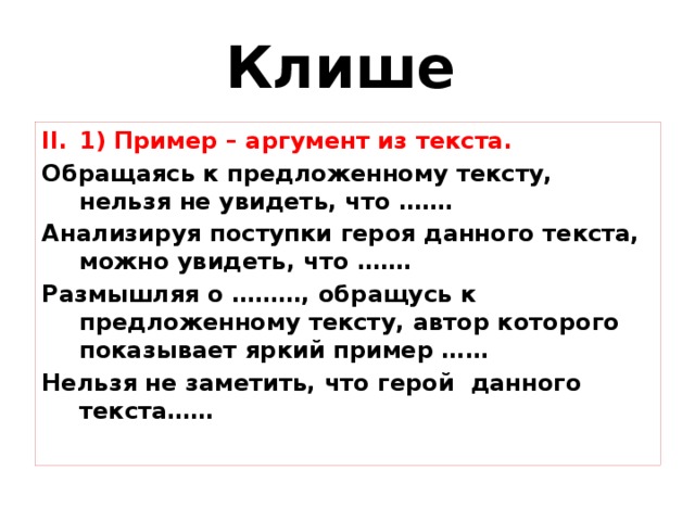 Клише  1) Пример – аргумент из текста. 1) Пример – аргумент из текста. Обращаясь к предложенному тексту, нельзя не увидеть, что ……. Анализируя поступки героя данного текста, можно увидеть, что ……. Размышляя о ………, обращусь к предложенному тексту, автор которого показывает яркий пример …… Нельзя не заметить, что герой данного текста…… 