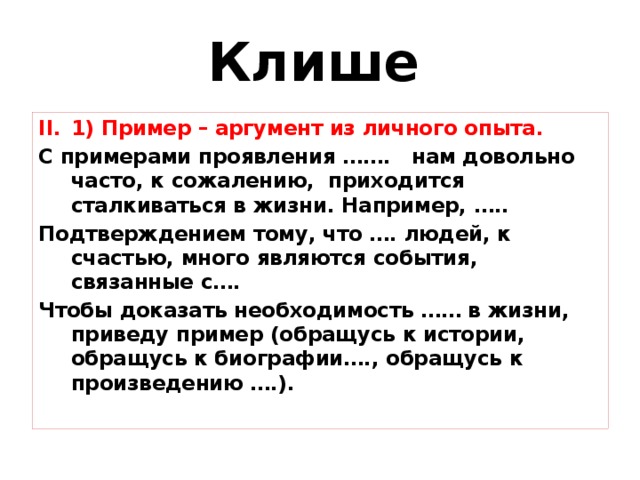 Клише  1) Пример – аргумент из личного опыта. 1) Пример – аргумент из личного опыта. С примерами проявления ……. нам довольно часто, к сожалению, приходится сталкиваться в жизни. Например, ….. Подтверждением тому, что …. людей, к счастью, много являются события, связанные с…. Чтобы доказать необходимость …… в жизни, приведу пример (обращусь к истории, обращусь к биографии…., обращусь к произведению ….).  