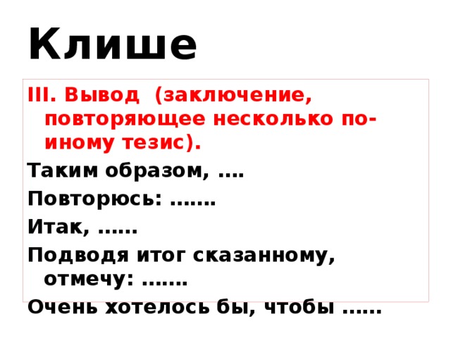 Клише III. Вывод (заключение, повторяющее несколько по-иному тезис). Таким образом, …. Повторюсь: ……. Итак, …… Подводя итог сказанному, отмечу: ……. Очень хотелось бы, чтобы …… 