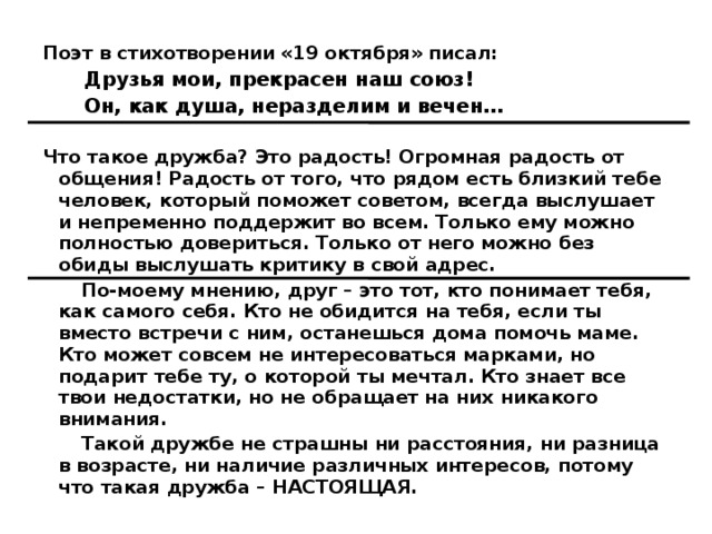 Поэт в стихотворении «19 октября» писал: Друзья мои, прекрасен наш союз! Он, как душа, неразделим и вечен…  Что такое дружба? Это радость! Огромная радость от общения! Радость от того, что рядом есть близкий тебе человек, который поможет советом, всегда выслушает и непременно поддержит во всем. Только ему можно полностью довериться. Только от него можно без обиды выслушать критику в свой адрес.  По-моему мнению, друг – это тот, кто понимает тебя, как самого себя. Кто не обидится на тебя, если ты вместо встречи с ним, останешься дома помочь маме. Кто может совсем не интересоваться марками, но подарит тебе ту, о которой ты мечтал. Кто знает все твои недостатки, но не обращает на них никакого внимания.  Такой дружбе не страшны ни расстояния, ни разница в возрасте, ни наличие различных интересов, потому что такая дружба – НАСТОЯЩАЯ. 