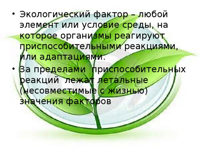 Экологический фактор – любой элемент или условие среды, на которое организмы реагируют приспособительными реакциями, или адаптациями. За пределами приспособительных реакций лежат летальные (несовместимые с жизнью) значения факторов 