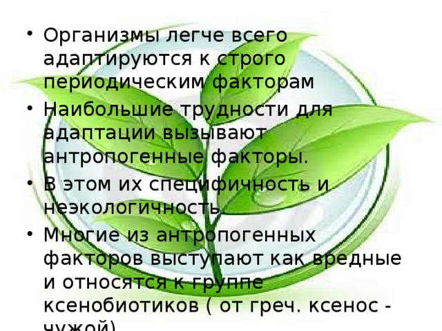 Организмы легче всего адаптируются к строго периодическим факторам Наибольшие трудности для адаптации вызывают антропогенные факторы. В этом их специфичность и неэкологичность. Многие из антропогенных факторов выступают как вредные и относятся к группе ксенобиотиков ( от греч. ксенос - чужой) 