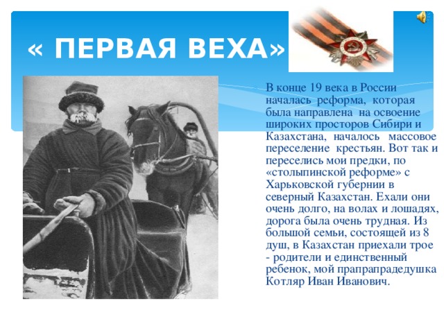 « ПЕРВАЯ ВЕХА»  В конце 19 века в России началась реформа, которая была направлена на освоение широких просторов Сибири и Казахстана, началось массовое переселение крестьян. Вот так и переселись мои предки, по «столыпинской реформе» с Харьковской губернии в северный Казахстан. Ехали они очень долго, на волах и лошадях, дорога была очень трудная. Из большой семьи, состоящей из 8 душ, в Казахстан приехали трое - родители и единственный ребенок, мой прапрапрадедушка Котляр Иван Иванович. 