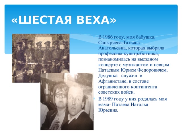 «ШЕСТАЯ ВЕХА» В 1986 году, моя бабушка, Сапыряева Татьяна Анатольевна, которая выбрала профессию культработника, познакомилась на выездном концерте с музыкантом и певцом Патаевым Юрием Федоровичем. Дедушка служил в Афганистане, в составе ограниченного контингента советских войск. В 1989 году у них родилась моя мама- Патаева Наталья Юрьевна. 