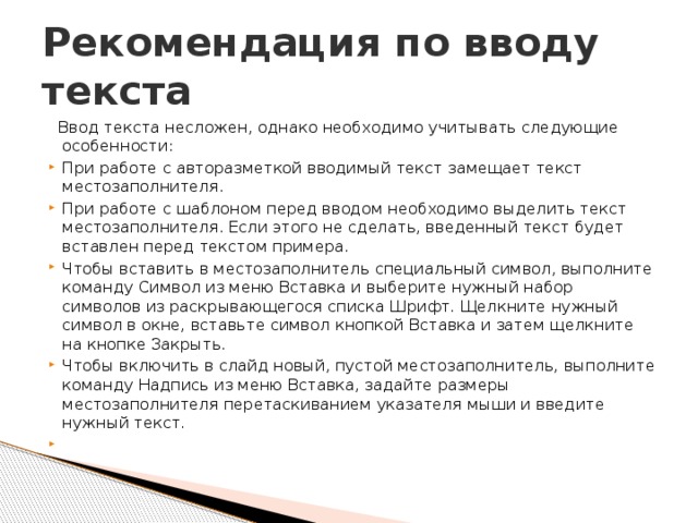 Рекомендация по вводу текста    Ввод текста несложен, однако необходимо учитывать следующие особенности: При работе с авторазметкой вводимый текст замещает текст местозаполнителя. При работе с шаблоном перед вводом необходимо выделить текст местозаполнителя. Если этого не сделать, введенный текст будет вставлен перед текстом примера. Чтобы вставить в местозаполнитель специальный символ, выполните команду Символ из меню Вставка и выберите нужный набор символов из раскрывающегося списка Шрифт. Щелкните нужный символ в окне, вставьте символ кнопкой Вставка и затем щелкните на кнопке Закрыть. Чтобы включить в слайд новый, пустой местозаполнитель, выполните команду Надпись из меню Вставка, задайте размеры местозаполнителя перетаскиванием указателя мыши и введите нужный текст.   