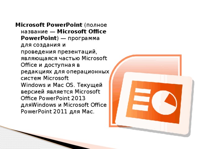  Microsoft PowerPoint  (полное название —  Microsoft Office PowerPoint ) — программа для создания и проведения презентаций, являющаяся частью Microsoft Office и доступная в редакциях для операционных систем Microsoft Windows и Mac OS. Текущей версией является Microsoft Office PowerPoint 2013 дляWindows и Microsoft Office PowerPoint 2011 для Mac. 