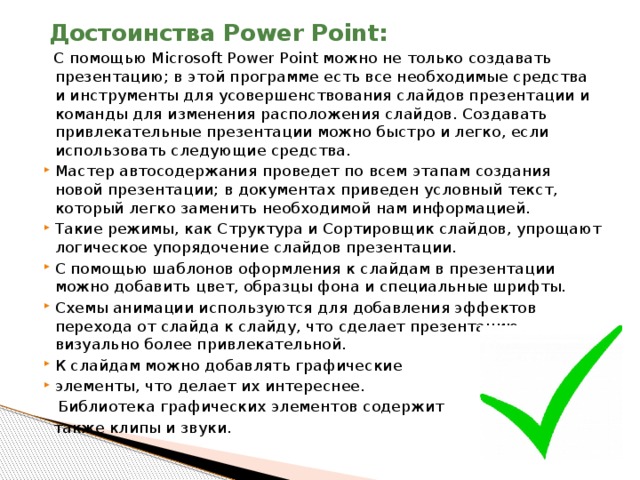  Достоинства Power Point:    С помощью Microsoft Power Point можно не только создавать презентацию; в этой программе есть все необходимые средства и инструменты для усовершенствования слайдов презентации и команды для изменения расположения слайдов. Создавать привлекательные презентации можно быстро и легко, если использовать следующие средства. Мастер автосодержания проведет по всем этапам создания новой презентации; в документах приведен условный текст, который легко заменить необходимой нам информацией. Такие режимы, как Структура и Сортировщик слайдов, упрощают логическое упорядочение слайдов презентации. С помощью шаблонов оформления к слайдам в презентации можно добавить цвет, образцы фона и специальные шрифты. Схемы анимации используются для добавления эффектов перехода от слайда к слайду, что сделает презентацию визуально более привлекательной. К слайдам можно добавлять графические элементы, что делает их интереснее.  Библиотека графических элементов содержит  также клипы и звуки. 
