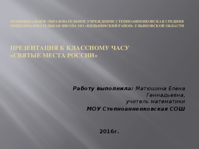    Муниципальное образовательное учреждение Степноанненковская средняя общеобразовательная школа МО «Цильнинский район» Ульяновской области        Презентация к классному часу  «Святые места России»     Работу выполнила: Матюшина Елена Геннадьевна,  учитель математики МОУ Степноанненковская СОШ  2016г. 