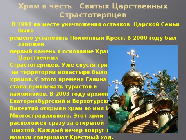 Храм в честь Святых Царственных Страстотерпцев  В 1991 на месте уничтожения останков Царской Семьи было решено установить Поклонный Крест. В 2000 году был заложен первый камень в основание Храма в честь Святых Царственных Страстотерпцев. Уже спустя три года  на территории монастыря было семь храмов. С этого времени Ганина Яма стала привлекать туристов и паломников. В 2003 году архиепископ Екатеринбургский и Верхотурский Викентий открыли храм во имя Иова Многострадального. Этот храм расположен сразу за открытой  шахтой. Каждый вечер вокруг нее монахи совершают Крестный ход.  В наши дни Ганина Яма — это Монастырский комплекс . 