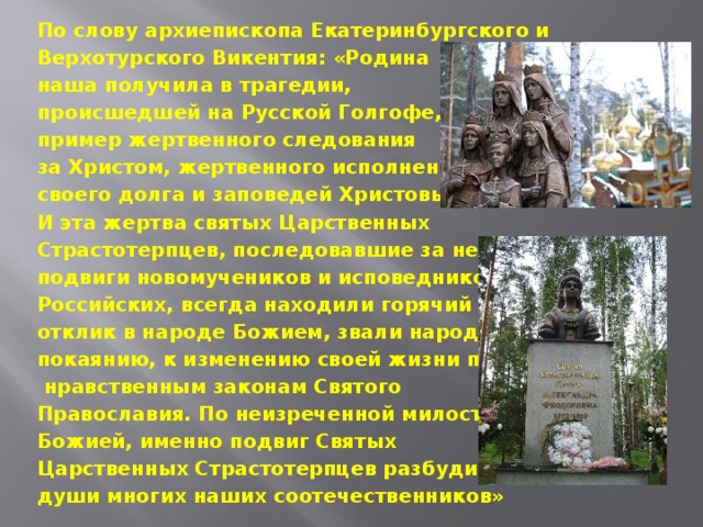 По слову архиепископа Екатеринбургского и Верхотурского Викентия: «Родина наша получила в трагедии, происшедшей на Русской Голгофе, пример жертвенного следования за Христом, жертвенного исполнения своего долга и заповедей Христовых. И эта жертва святых Царственных Страстотерпцев, последовавшие за ней подвиги новомучеников и исповедников Российских, всегда находили горячий отклик в народе Божием, звали народ к покаянию, к изменению своей жизни по  нравственным законам Святого Православия. По неизреченной милости Божией, именно подвиг Святых Царственных Страстотерпцев разбудил души многих наших соотечественников»   