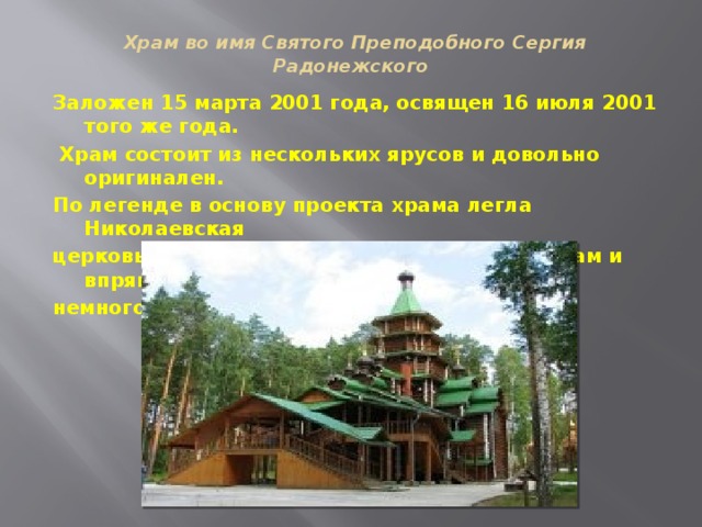   Храм во имя Святого Преподобного Сергия Радонежского   Заложен 15 марта 2001 года, освящен 16 июля 2001 того же года.  Храм состоит из нескольких ярусов и довольно оригинален. По легенде в основу проекта храма легла Николаевская церковь в китайском городе Харбин. Этот храм и впрямь немного походит на китайскую пагоду.   