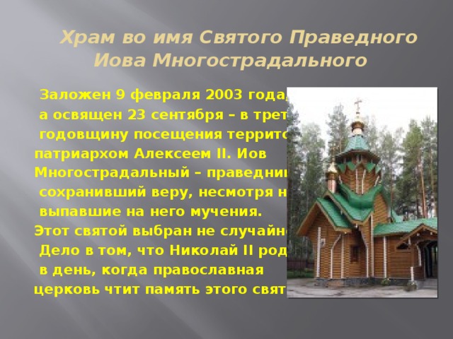    Храм во имя Святого Праведного Иова Многострадального   Заложен 9 февраля 2003 года,  а освящен 23 сентября – в третью  годовщину посещения территории патриархом Алексеем II. Иов Многострадальный – праведник,  сохранивший веру, несмотря на все  выпавшие на него мучения. Этот святой выбран не случайно.  Дело в том, что Николай II родился  в день, когда православная церковь чтит память этого святого. 