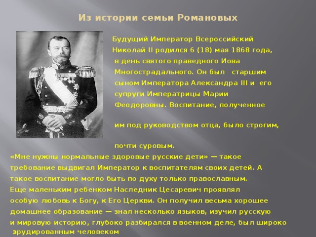 Из истории семьи Романовых  Будущий Император Всероссийский  Николай II родился 6 (18) мая 1868 года,  в день святого праведного Иова  Многострадального. Он был старшим  сыном Императора Александра III и его  супруги Императрицы Марии  Феодоровны. Воспитание, полученное  им под руководством отца, было строгим,  почти суровым. «Мне нужны нормальные здоровые русские дети» — такое требование выдвигал Император к воспитателям своих детей. А такое воспитание могло быть по духу только православным. Еще маленьким ребенком Наследник Цесаревич проявлял особую любовь к Богу, к Его Церкви. Он получил весьма хорошее домашнее образование — знал несколько языков, изучил русскую и мировую историю, глубоко разбирался в военном деле, был широко эрудированным человеком . 