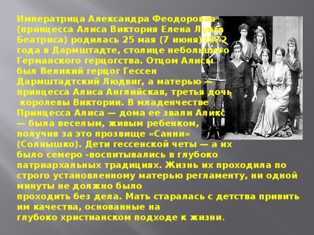 Императрица Александра Феодоровна (принцесса Алиса Виктория Елена Луиза Беатриса) родилась 25 мая (7 июня)1872 года в Дармштадте, столице небольшого Германского герцогства. Отцом Алисы был Великий герцог Гессен Дармштадтский Людвиг, а матерью — принцесса Алиса Английская, третья дочь  королевы Виктории. В младенчестве Принцесса Алиса — дома ее звали Аликc — была веселым, живым ребенком, получив за это прозвище «Санни» (Солнышко). Дети гессенской четы — а их было семеро -воспитывались в глубоко патриархальных традициях. Жизнь их проходила по строго установленному матерью регламенту, ни одной минуты не должно было проходить без дела. Мать старалась с детства привить им качества, основанные на глубоко христианском подходе к жизни . 