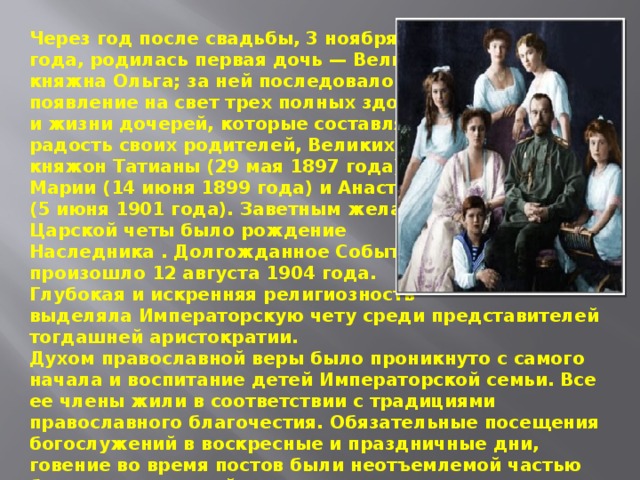 Через год после свадьбы, 3 ноября 1895 года, родилась первая дочь — Великая княжна Ольга; за ней последовало появление на свет трех полных здоровья и жизни дочерей, которые составляли радость своих родителей, Великих княжон Татианы (29 мая 1897 года), Марии (14 июня 1899 года) и Анастасии (5 июня 1901 года). Заветным желанием Царской четы было рождение Наследника . Долгожданное Событие произошло 12 августа 1904 года. Глубокая и искренняя религиозность выделяла Императорскую чету среди представителей тогдашней аристократии.  Духом православной веры было проникнуто с самого начала и воспитание детей Императорской семьи. Все ее члены жили в соответствии с традициями православного благочестия. Обязательные посещения богослужений в воскресные и праздничные дни, говение во время постов были неотъемлемой частью быта русских царей. 