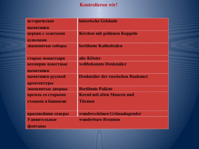 Kontrolíeren wir! исторические памятники historische Gebäude церкви с золотыми куполами Kirchen mit goldenen Kuppeln знаменитые соборы  berühmte Kathedralen старые монастыри  alte Klöster всемирно известные памятники weltbekannte Denkmäler памятники русской архитектуры знаменитые дворцы Denkmäler der russischen Baukunst  Berühmte Paläste кремль со старыми стенами и башнями  Kreml mit alten Mauern und красивейшие скверы Türmen wunderschönen Grünanlagender Удивительные фонтаны  wunderbare Brunnen