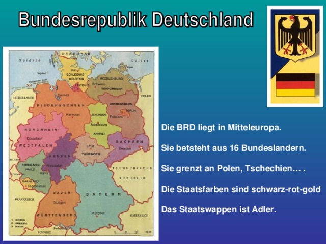 Die BRD liegt in Mitteleuropa.  Sie betsteht aus 16 Bundeslandern.  Sie grenzt an Polen, Tschechien… .  Die Staatsfarben sind schwarz-rot-gold  Das Staatswappen ist Adler. 