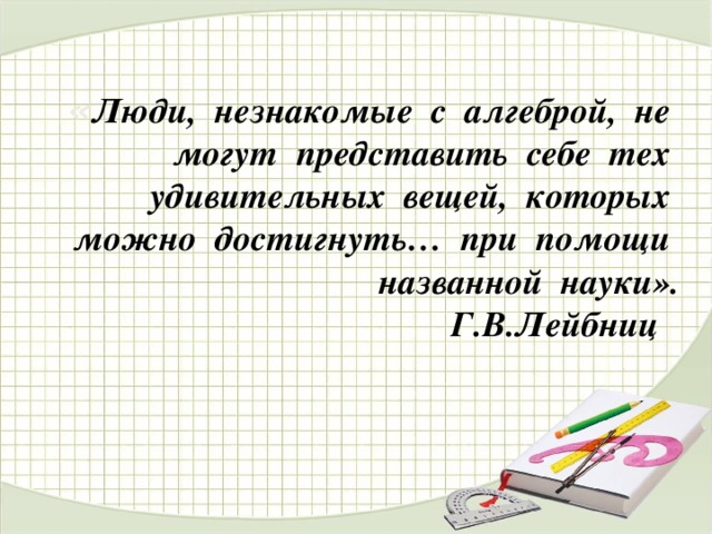 « Люди, незнакомые с алгеброй, не могут представить себе тех удивительных вещей, которых можно достигнуть… при помощи названной науки».  Г.В.Лейбниц  