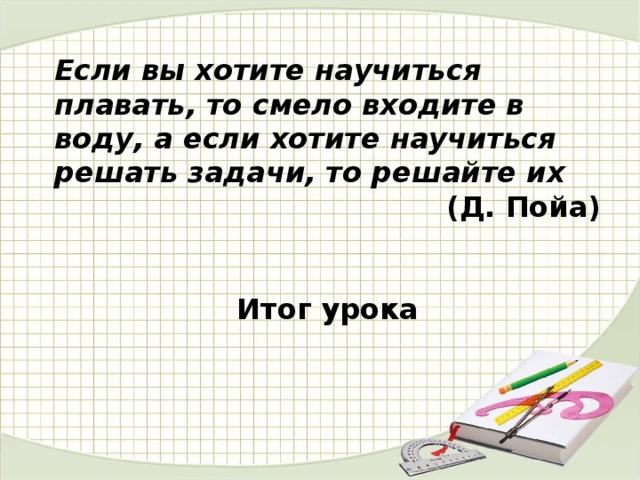 Если вы хотите научиться плавать, то смело входите в воду, а если хотите научиться решать задачи, то решайте их (Д. Пойа)   Итог урока 