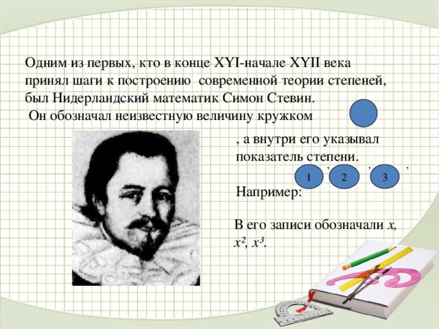 Одним из первых, кто в конце XYI-начале XYII века принял шаги к построению современной теории степеней, был Нидерландский математик Симон Стевин.  Он обозначал неизвестную величину кружком , а внутри его указывал показатель степени. Например: , , , 1 2 3 В его записи обозначали x, x², x³ . 