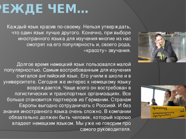 Прежде чем… Каждый язык красив по-своему. Нельзя утверждать, что один язык лучше другого. Конечно, при выборе иностранного языка для изучения многие из нас смотрят на его популярность и, своего рода, «красоту» звучания. Долгое время немецкий язык пользовался малой популярностью. Самым востребованным для изучения считался английский язык. Его учили в школе и в университете. Сегодня же интерес к немецкому языку возрождается. Чаще всего он востребован в логистических и транспортных организациях. Все больше становится партнеров из Германии. Странам Европы выгодно сотрудничать с Россией. И без знания иностранного языка очень сложно. В компании обязательно должен быть человек, который хорошо владеет немецким языком. Мы уже не говорим про самого руководителя.