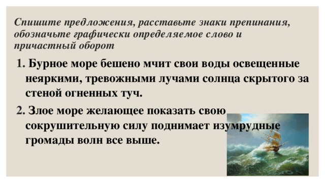 Спишите предложения, расставьте знаки препинания, обозначьте графически определяемое слово и причастный оборот  Бурное море бешено мчит свои воды освещенные неяркими, тревожными лучами солнца скрытого за стеной огненных туч.  Злое море желающее показать свою сокрушительную силу поднимает изумрудные громады волн все выше. 