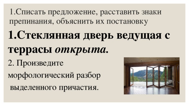 1.Списать предложение, расставить знаки препинания, объяснить их постановку 1.Стеклянная дверь ведущая с террасы открыта. 2. Произведите морфологический разбор  выделенного причастия. 