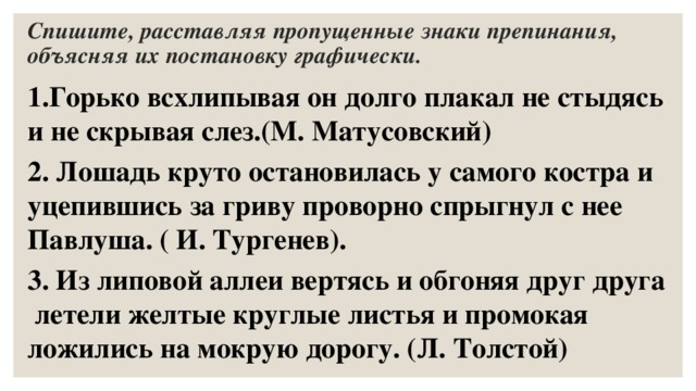 Спишите, расставляя пропущенные знаки препинания, объясняя их постановку графически. 1.Горько всхлипывая он долго плакал не стыдясь и не скрывая слез.(М. Матусовский) 2. Лошадь круто остановилась у самого костра и уцепившись за гриву проворно спрыгнул с нее Павлуша. ( И. Тургенев). 3. Из липовой аллеи вертясь и обгоняя друг друга летели желтые круглые листья и промокая ложились на мокрую дорогу. (Л. Толстой) 