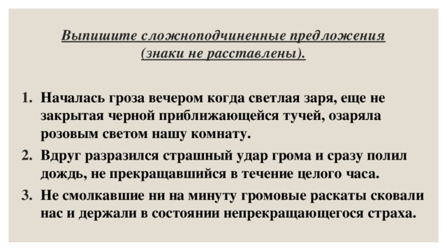 Выпишите сложноподчиненные предложения (знаки не расставлены). Началась гроза вечером когда светлая заря, еще не закрытая черной приближающейся тучей, озаряла розовым светом нашу комнату. Вдруг разразился страшный удар грома и сразу полил дождь, не прекращавшийся в течение целого часа. Не смолкавшие ни на минуту громовые раскаты сковали нас и держали в состоянии непрекращающегося страха. 