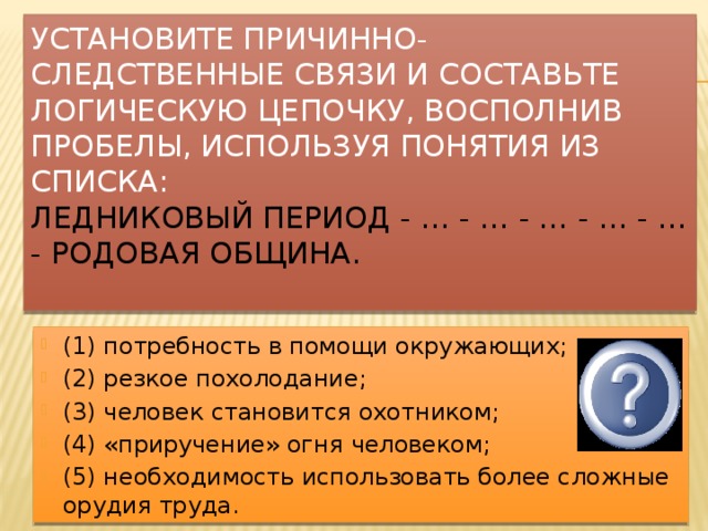 Установите причинно- следственные связи и Составьте логическую цепочку, восполнив пробелы, используя понятия из списка:  Ледниковый период - … - … - … - … - … - родовая община.   (1) потребность в помощи окружающих; (2) резкое похолодание; (3) человек становится охотником; (4) «приручение» огня человеком; (5) необходимость использовать более сложные орудия труда. Ответ: 2-5-4-3-1