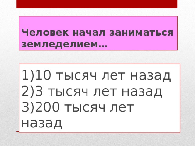 Человек начал заниматься земледелием… 1)10 тысяч лет назад  2)3 тысяч лет назад  3)200 тысяч лет назад