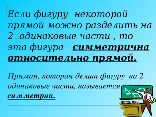 Если фигуру  некоторой прямой  можно разделить на 2 одинаковые части , то эта фигура симметрична относительно прямой.    Прямая, которая делит фигуру на 2 одинаковые части, называется осью симметрии.   