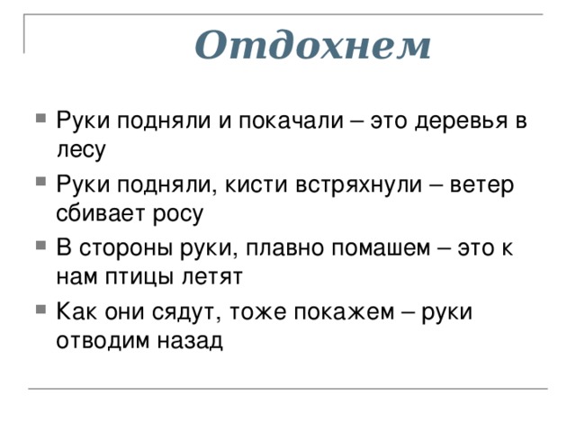  Отдохнем  Руки подняли и покачали – это деревья в лесу Руки подняли, кисти встряхнули – ветер сбивает росу В стороны руки, плавно помашем – это к нам птицы летят Как они сядут, тоже покажем – руки отводим назад 