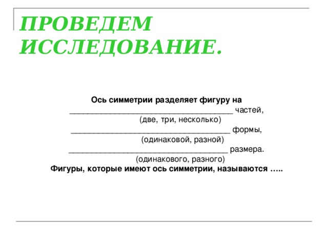 ПРОВЕДЕМ ИССЛЕДОВАНИЕ.   Ось симметрии разделяет фигуру на ____________________________________ частей,             (две, три, несколько) ___________________________________ формы,             (одинаковой, разной) ___________________________________ размера.             (одинакового, разного) Фигуры, которые имеют ось симметрии, называются …..  
