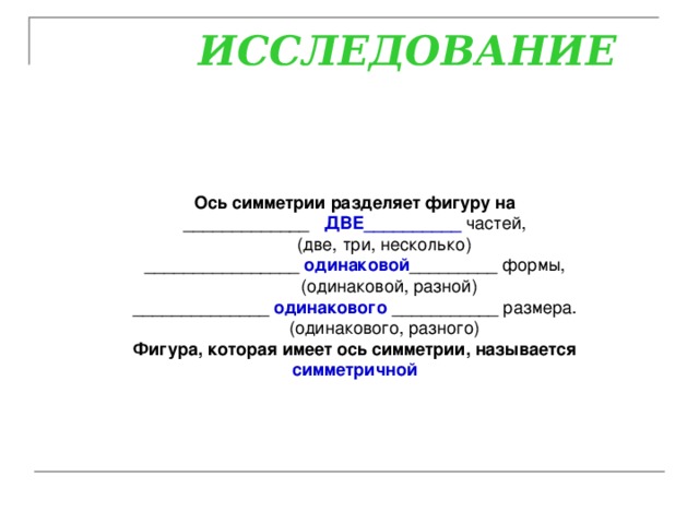  ИССЛЕДОВАНИЕ Ось симметрии разделяет фигуру на _____________ ДВЕ__________ частей,             (две, три, несколько) ________________ одинаковой _________ формы,             (одинаковой, разной) ______________ одинакового ___________ размера.             (одинакового, разного) Фигура, которая имеет ось симметрии, называется симметричной  