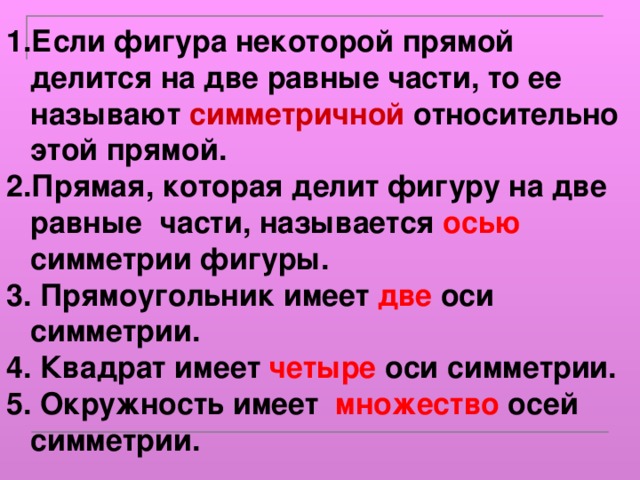 Если фигура некоторой прямой делится на две равные части, то ее называют симметричной относительно этой прямой. Прямая, которая делит фигуру на две равные части, называется осью симметрии фигуры. 3. Прямоугольник имеет две оси симметрии. 4. Квадрат имеет четыре оси симметрии. 5. Окружность имеет множество осей симметрии. 