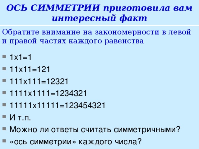 ОСЬ СИММЕТРИИ приготовила вам интересный факт Обратите внимание на закономерности в левой и правой частях каждого равенства 1х1=1 11х11=121 111х111=12321 1111х1111=1234321 11111х11111=123454321 И т.п. Можно ли ответы считать симметричными? «ось симметрии» каждого числа?  