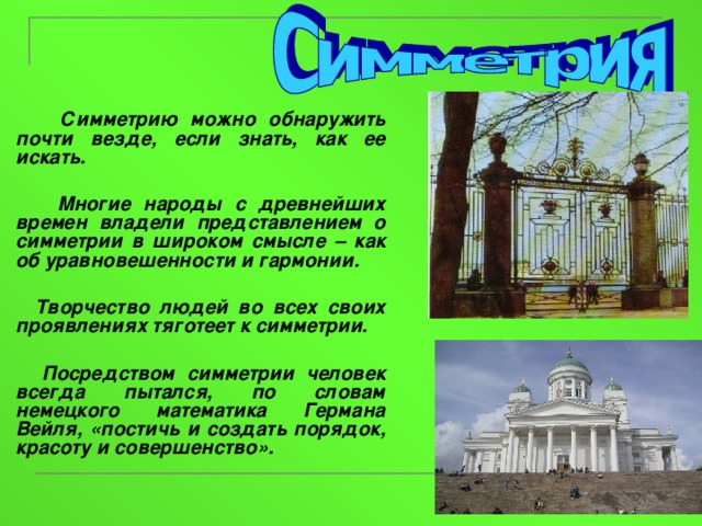  Симметрию можно обнаружить почти везде, если знать, как ее искать.   Многие народы с древнейших времен владели представлением о симметрии в широком смысле – как об уравновешенности и гармонии.   Творчество людей во всех своих проявлениях тяготеет к симметрии.   Посредством симметрии человек всегда пытался, по словам немецкого математика Германа Вейля, «постичь и создать порядок, красоту и совершенство».  