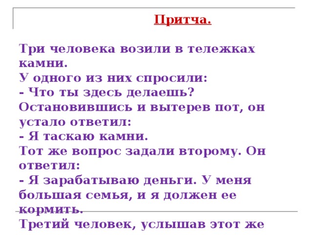  Притча.   Три человека возили в тележках камни.  У одного из них спросили:  - Что ты здесь делаешь?  Остановившись и вытерев пот, он устало ответил:  - Я таскаю камни.  Тот же вопрос задали второму. Он ответил:  - Я зарабатываю деньги. У меня большая семья, и я должен ее кормить.  Третий человек, услышав этот же вопрос, ответил:  - Я строю храм!   