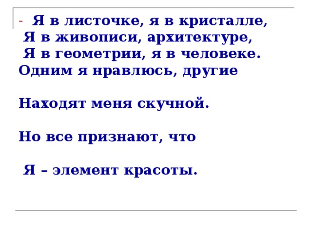 -  Я в листочке, я в кристалле,  Я в живописи, архитектуре,  Я в геометрии, я в человеке.  Одним я нравлюсь, другие  Находят меня скучной.  Но все признают, что  Я – элемент красоты.   