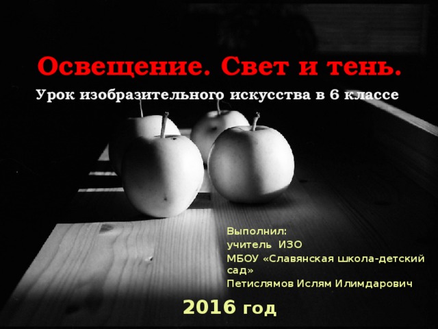 Освещение. Свет и тень.  Урок изобразительного искусства в 6 классе Выполнил: учитель ИЗО МБОУ «Славянская школа-детский сад» Петислямов Ислям Илимдарович 2016 год