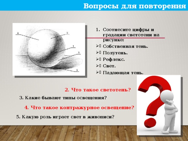 Вопросы для повторения Соотнесите цифры и градации светотени на рисунке: Собственная тень. Полутень. Рефлекс. Свет. Падающая тень.  2. Что такое светотень?  3. Какие бывают типы освещения?  4. Что такое контражурное освещение?  5. Какую роль играет свет в живописи?