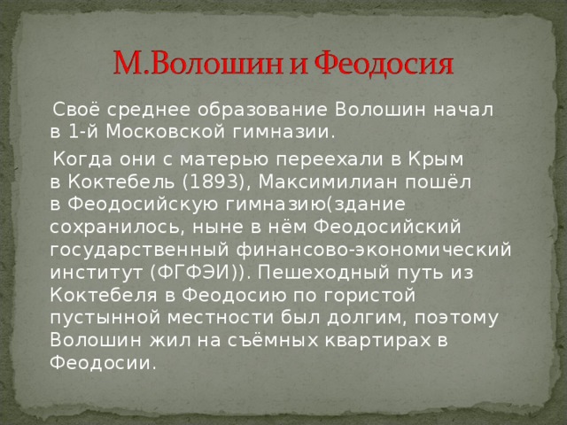  Своё среднее образование Волошин начал в 1-й Московской гимназии.  Когда они с матерью переехали в Крым в Коктебель (1893), Максимилиан пошёл в Феодосийскую гимназию(здание сохранилось, ныне в нём Феодосийский государственный финансово-экономический институт (ФГФЭИ)). Пешеходный путь из Коктебеля в Феодосию по гористой пустынной местности был долгим, поэтому Волошин жил на съёмных квартирах в Феодосии. 